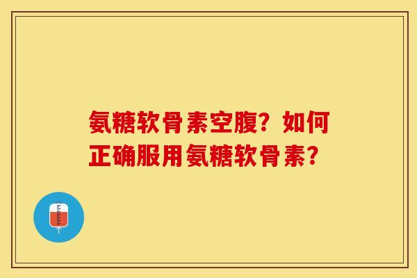 氨糖软骨素空腹？如何正确服用氨糖软骨素？