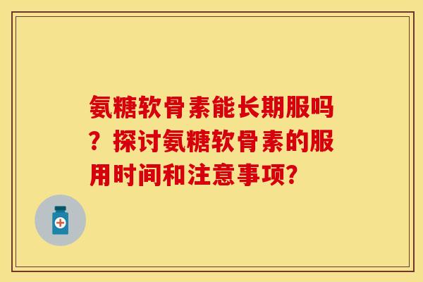 氨糖软骨素能长期服吗？探讨氨糖软骨素的服用时间和注意事项？