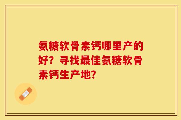 氨糖软骨素钙哪里产的好？寻找最佳氨糖软骨素钙生产地？-第1张图片-关节保镖