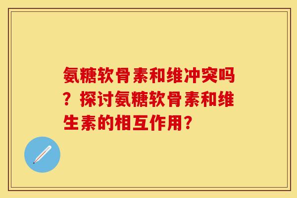 氨糖软骨素和维冲突吗？探讨氨糖软骨素和维生素的相互作用？