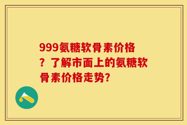999氨糖软骨素价格？了解市面上的氨糖软骨素价格走势？