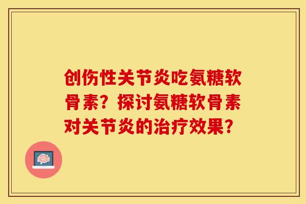 创伤性关节炎吃氨糖软骨素？探讨氨糖软骨素对关节炎的治疗效果？