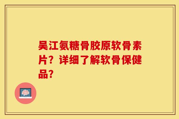 吴江氨糖骨胶原软骨素片？详细了解软骨保健品？