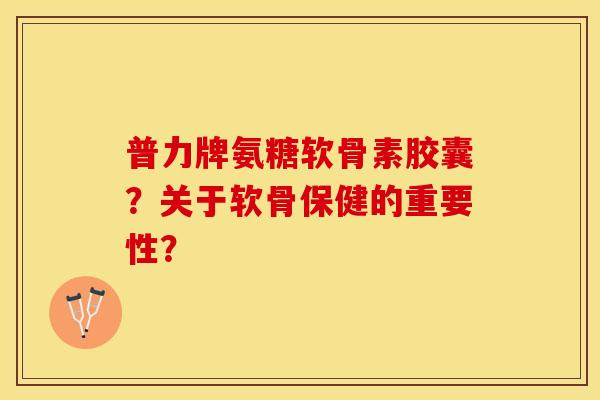 普力牌氨糖软骨素胶囊？关于软骨保健的重要性？
