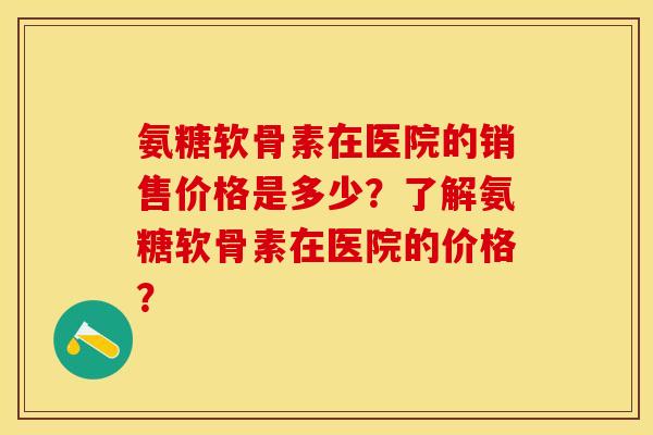 氨糖软骨素在医院的销售价格是多少？了解氨糖软骨素在医院的价格？-第1张图片-关节保镖