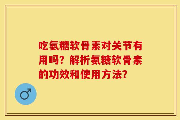 吃氨糖软骨素对关节有用吗？解析氨糖软骨素的功效和使用方法？-第1张图片-关节保镖
