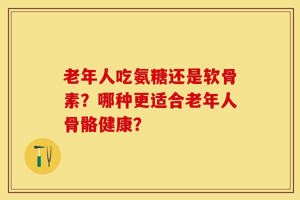 老年人吃氨糖还是软骨素？哪种更适合老年人骨骼健康？