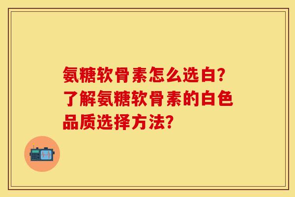 氨糖软骨素怎么选白？了解氨糖软骨素的白色品质选择方法？