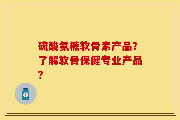 硫酸氨糖软骨素产品？了解软骨保健专业产品？