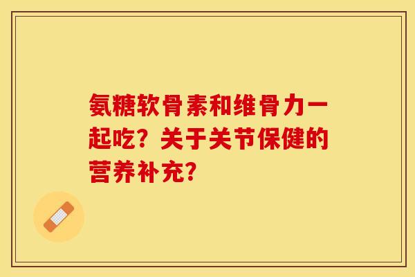 氨糖软骨素和维骨力一起吃？关于关节保健的营养补充？