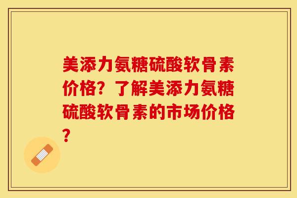 美添力氨糖硫酸软骨素价格？了解美添力氨糖硫酸软骨素的市场价格？