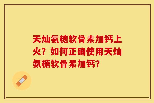 天灿氨糖软骨素加钙上火？如何正确使用天灿氨糖软骨素加钙？