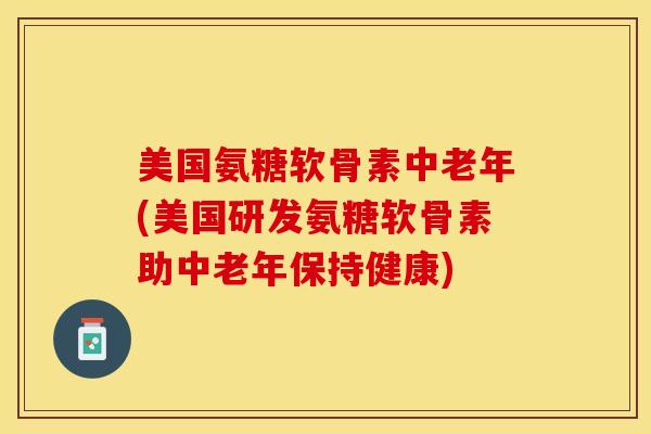 美国氨糖软骨素中老年(美国研发氨糖软骨素助中老年保持健康)