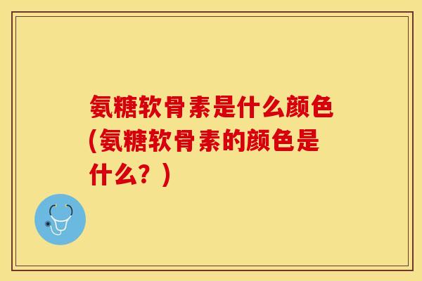 氨糖软骨素是什么颜色(氨糖软骨素的颜色是什么？)