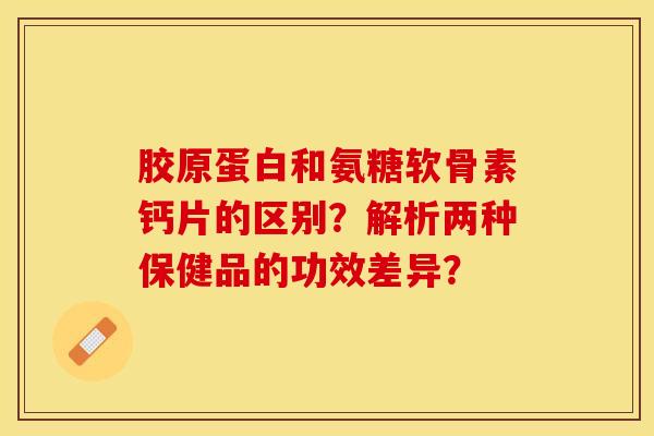 胶原蛋白和氨糖软骨素钙片的区别？解析两种保健品的功效差异？
