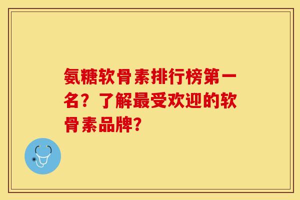 氨糖软骨素排行榜第一名？了解最受欢迎的软骨素品牌？
