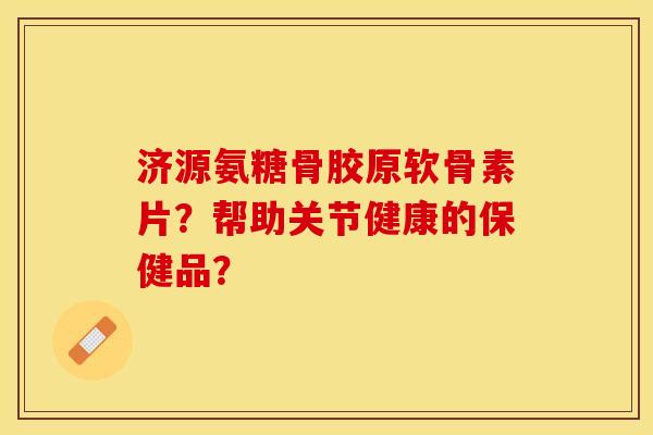 济源氨糖骨胶原软骨素片？帮助关节健康的保健品？