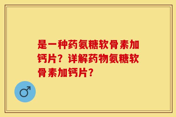 是一种药氨糖软骨素加钙片？详解药物氨糖软骨素加钙片？