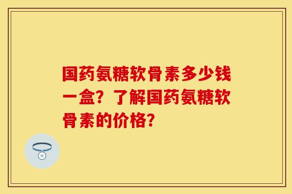 国药氨糖软骨素多少钱一盒？了解国药氨糖软骨素的价格？