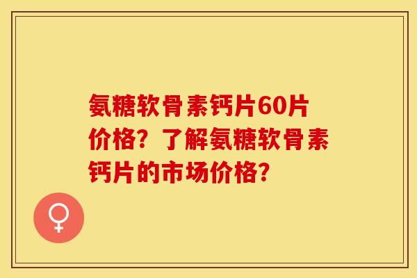 氨糖软骨素钙片60片价格？了解氨糖软骨素钙片的市场价格？