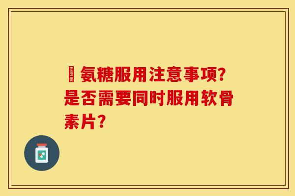 暍氨糖服用注意事项？是否需要同时服用软骨素片？