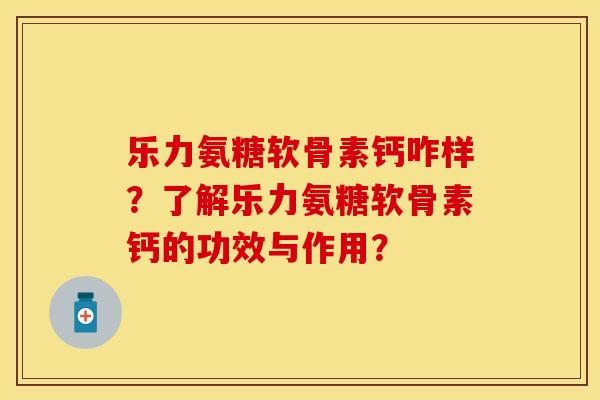 乐力氨糖软骨素钙咋样？了解乐力氨糖软骨素钙的功效与作用？