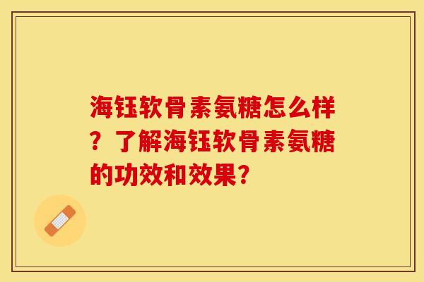 海钰软骨素氨糖怎么样？了解海钰软骨素氨糖的功效和效果？-第1张图片-关节保镖