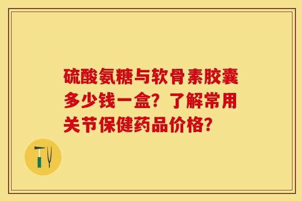 硫酸氨糖与软骨素胶囊多少钱一盒？了解常用关节保健药品价格？