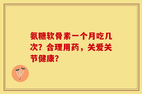 氨糖软骨素一个月吃几次？合理用药，关爱关节健康？