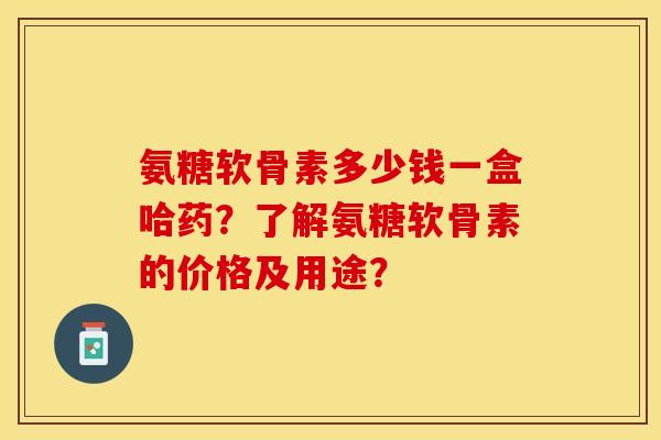 氨糖软骨素多少钱一盒哈药？了解氨糖软骨素的价格及用途？