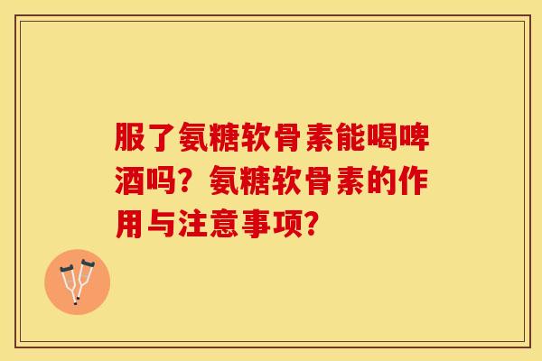 服了氨糖软骨素能喝啤酒吗？氨糖软骨素的作用与注意事项？