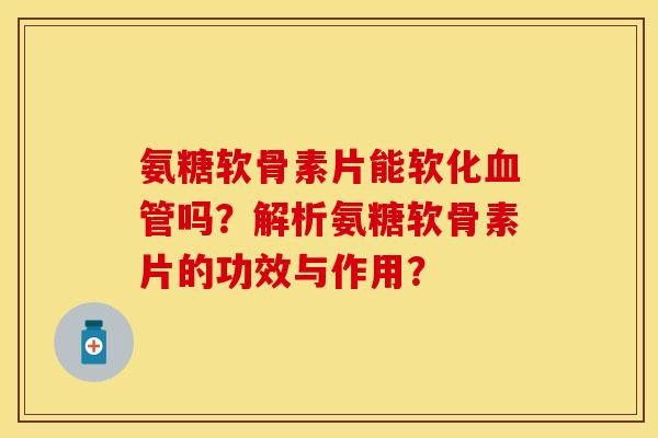氨糖软骨素片能软化血管吗？解析氨糖软骨素片的功效与作用？