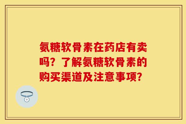氨糖软骨素在药店有卖吗？了解氨糖软骨素的购买渠道及注意事项？