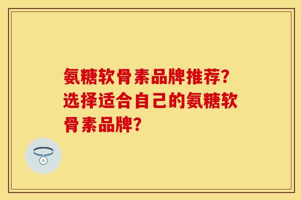 氨糖软骨素品牌推荐？选择适合自己的氨糖软骨素品牌？