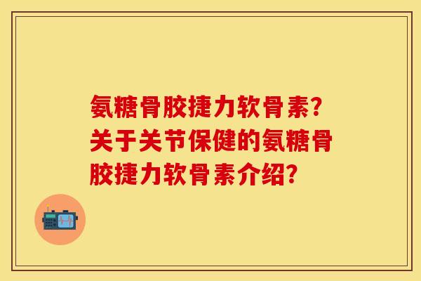 氨糖骨胶捷力软骨素？关于关节保健的氨糖骨胶捷力软骨素介绍？