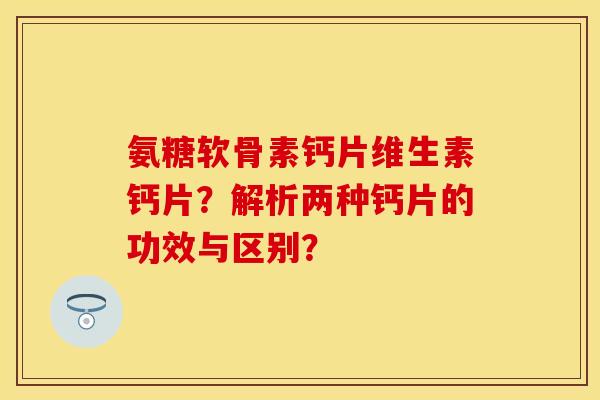 氨糖软骨素钙片维生素钙片？解析两种钙片的功效与区别？