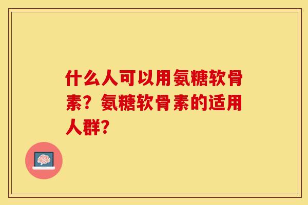 什么人可以用氨糖软骨素？氨糖软骨素的适用人群？