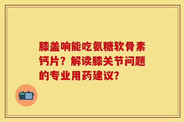 膝盖响能吃氨糖软骨素钙片？解读膝关节问题的专业用药建议？