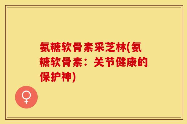 氨糖软骨素采芝林(氨糖软骨素：关节健康的保护神)