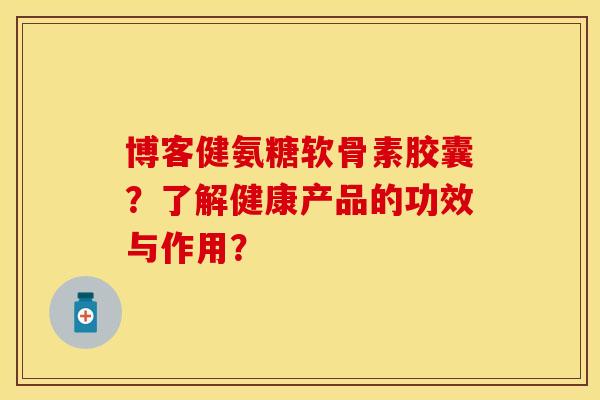 博客健氨糖软骨素胶囊？了解健康产品的功效与作用？