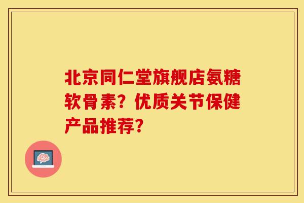 北京同仁堂旗舰店氨糖软骨素？优质关节保健产品推荐？