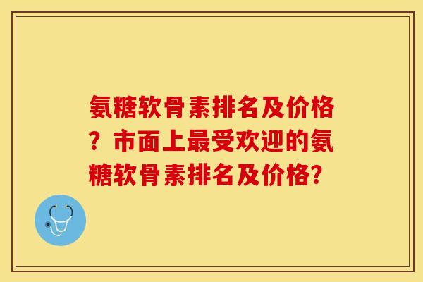 氨糖软骨素排名及价格？市面上最受欢迎的氨糖软骨素排名及价格？