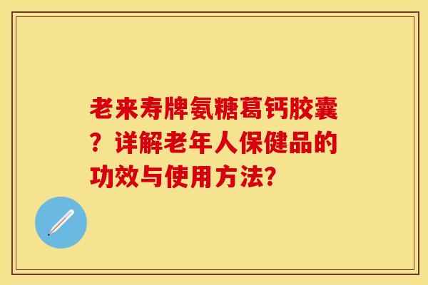 老来寿牌氨糖葛钙胶囊？详解老年人保健品的功效与使用方法？