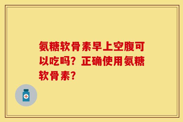 氨糖软骨素早上空腹可以吃吗?正确使用氨糖软骨素?-第1张图片-关节保镖 氨糖软骨素早上空腹可以吃吗?正确使用氨糖软骨素?-第1张图片-关节保镖