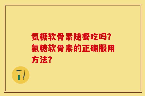 氨糖软骨素随餐吃吗?氨糖软骨素的正确服用方法?-第1张图片-关节保镖 氨糖软骨素随餐吃吗?氨糖软骨素的正确服用方法?-第1张图片-关节保镖
