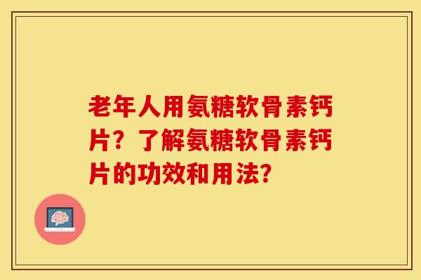 老年人用氨糖软骨素钙片？了解氨糖软骨素钙片的功效和用法？