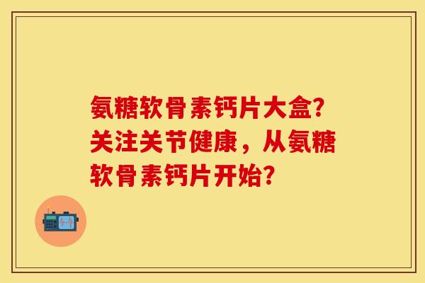 氨糖软骨素钙片大盒?关注关节健康,从氨糖软骨素钙片开始?-第1张图片-关节保镖 氨糖软骨素钙片大盒?关注关节健康,从氨糖软骨素钙片开始?-第1张图片-关节保镖