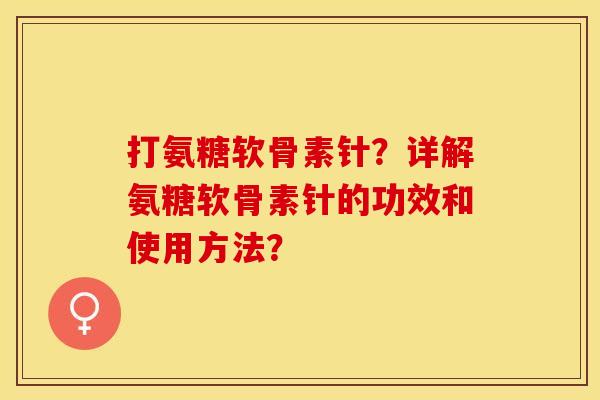 打氨糖软骨素针？详解氨糖软骨素针的功效和使用方法？-第1张图片-关节保镖