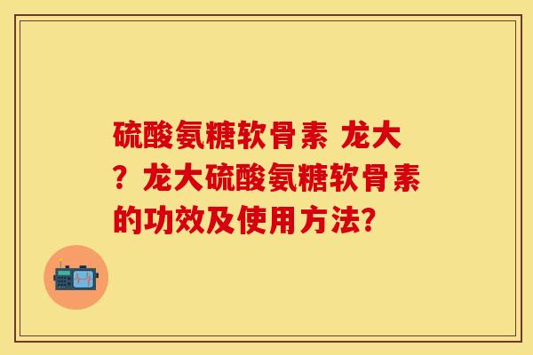 硫酸氨糖软骨素 龙大？龙大硫酸氨糖软骨素的功效及使用方法？-第1张图片-关节保镖
