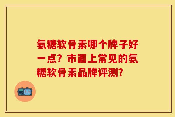 氨糖软骨素哪个牌子好一点？市面上常见的氨糖软骨素品牌评测？